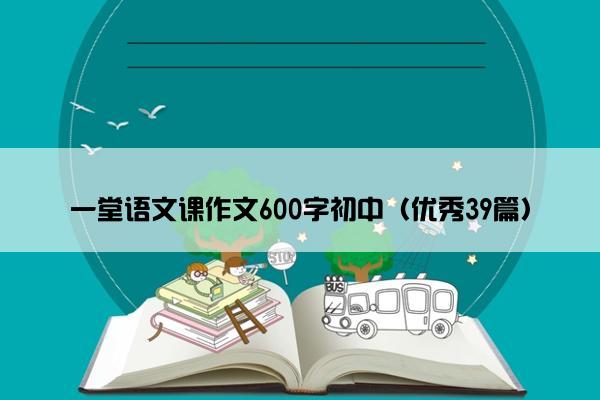 一堂语文课作文600字初中（优秀39篇）